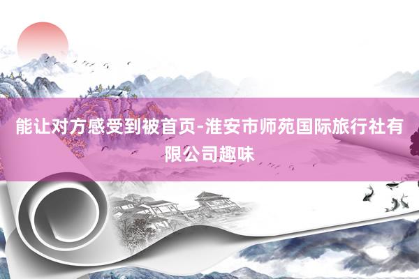 能让对方感受到被首页-淮安市师苑国际旅行社有限公司趣味