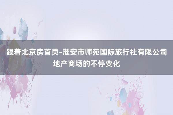 跟着北京房首页-淮安市师苑国际旅行社有限公司地产商场的不停变化